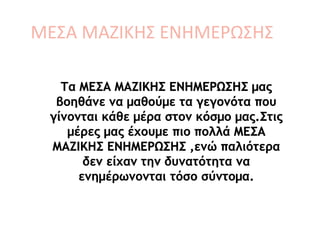 ΜΕΣΑ ΜΑΖΙΚΗΣ ΕΝΗΜΕΡΩΣΗΣ
Τα ΜΕΣΑ ΜΑΖΙΚΗΣ ΕΝΗΜΕΡΩΣΗΣ μας
βοηθάνε να μαθούμε τα γεγονότα που
γίνονται κάθε μέρα στον κόσμο μας.Στις
μέρες μας έχουμε πιο πολλά ΜΕΣΑ
ΜΑΖΙΚΗΣ ΕΝΗΜΕΡΩΣΗΣ ,ενώ παλιότερα
δεν είχαν την δυνατότητα να
ενημέρωνονται τόσο σύντομα.
 