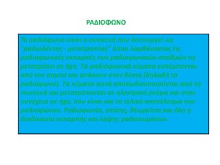 ΡΑΔΙΟΦΩΝΟ
To ραδιόφωνο είναι η συσκευή που λειτουργεί ως
"ραδιοδέκτης - μετατροπέας" όπου λαμβάνοντας τις
ραδιοφωνικές εκπομπές των ραδιοφωνικών σταθμών τις
μετατρέπει σε ήχο. Τα ραδιοφωνικά κύματα εκπέμπονται
από τον πομπό και φτάνουν στον δέκτη (δηλαδή το
ραδιόφωνο). Τα κύματα αυτά αποκωδικοποιούνται από τη
συσκευή και μετατρέπονται σε ηλεκτρικό ρεύμα και στην
συνέχεια σε ήχο, που είναι και το τελικό αποτέλεσμα του
ραδιοφώνου. Ραδιοφωνία, επίσης, θεωρείται και όλη η
διαδικασία εκπομπής και λήψης ραδιοκυμάτων.
 
