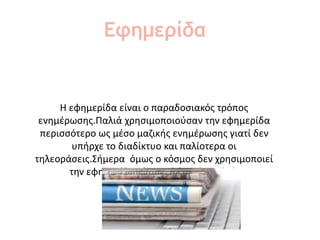Η εφημερίδα είναι ο παραδοσιακός τρόπος
ενημέρωσης.Παλιά χρησιμοποιούσαν την εφημερίδα
περισσότερο ως μέσο μαζικής ενημέρωσης γιατί δεν
υπήρχε το διαδίκτυο και παλίοτερα οι
τηλεοράσεις.Σήμερα όμως ο κόσμος δεν χρησιμοποιεί
την εφημερίδα τόσο πολύ οπώς παλιά.
Εφημερίδα
 