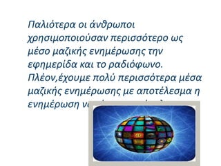 Παλιότερα οι άνθρωποι
χρησιμοποιούσαν περισσότερο ως
μέσο μαζικής ενημέρωσης την
εφημερίδα και το ραδιόφωνο.
Πλέον,έχουμε πολύ περισσότερα μέσα
μαζικής ενημέρωσης με αποτέλεσμα η
ενημέρωση να είναι πιο εύκολη.
 