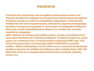 ΥΠΟΛΟΓΙΣΤΗΣ
Ο ηλεκτρονικός υπολογιστής είναι μια μηχανή κατασκευασμένη κυρίως από
ψηφιακά ηλεκτρονικά κυκλώματα και δευτερευόντως από ηλεκτρικά και μηχανικά
συστήματα, και έχει ως σκοπό να επεξεργάζεται πληροφορίες. Ο ηλεκτρονικός
υπολογιστής είναι ένα αυτοματοποιημένο, ηλεκτρονικό, ψηφιακό επαναπρογραμ-
ματιζόμενο σύστημα γενικής χρήσης το οποίο μπορεί να επεξεργάζεται δεδομένα
βάσει ενός συνόλου προκαθορισμένων οδηγιών, των εντολών που συνολικά
ονομάζονται πρόγραμμα.
Κάθε υπολογιστικό σύστημα, όσο μεγάλο ή μικρό κι αν είναι, αποτελείται από το
υλικό μέρος (hardware) και το λογισμικό (software). Τα βασικά στοιχεία του υλικού
μέρους του υπολογιστή είναι η κεντρική μονάδα επεξεργασίας (ΚΜΕ, αγγλ. CPU,
Central Prossesing Unit), η κεντρική μνήμη (RAM & ROM-BIOS), οι μονάδες
εισόδου - εξόδου (πληκτρολόγιο, ποντίκι, οθόνη κ.α.), οι εσωτερικές (ή εξωτερικές)
μονάδες ανάγνωσης και αποθήκευσης δεδομένων όπως σκληρός δίσκος, DVD, SSD
(Solid State Drive) και οι περιφερειακές συσκευές όπως εκτυπωτής, σαρωτής,
μόντεμ κ.α.).
 