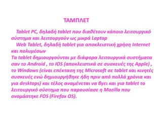 Tablet PC, δηλαδή tablet που διαθέτουν κάποιο λειτουργικό
σύστημα και λειτουργούν ως μικρά Laptop
Web Tablet, δηλαδή tablet για αποκλειστική χρήση Internet
και πολυμέσων
Τα tablet δημιουργούνται με διάφορα λειτουργικά συστήματα
σαν το Android , το IOS (αποκλειστικά σε συσκευές της Apple) ,
το Windows (είναι επέκταση της Microsoft σε tablet και κινητές
συσκευές ενώ δημιουργήθηκε ήδη πριν από πολλά χρόνια και
για desktops) και τέλος αναμένεται να βγει και για tablet το
λειτουργικό σύστημα που παρουσίασε η Mozilla που
ονομάστηκε FOS (Firefox OS).
ΤΑΜΠΛΕΤ
 