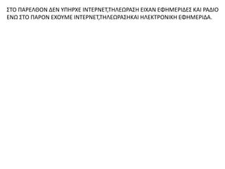 ΣΤΟ ΠΑΡΕΛΘΟΝ ΔΕΝ ΥΠΗΡΧΕ ΙΝΤΕΡΝΕΤ,ΤΗΛΕΩΡΑΣΗ ΕΙΧΑΝ ΕΦΗΜΕΡΙΔΕΣ ΚΑΙ ΡΑΔΙΟ
ΕΝΩ ΣΤΟ ΠΑΡΟΝ ΕΧΟΥΜΕ ΙΝΤΕΡΝΕΤ,ΤΗΛΕΩΡΑΣΗΚΑΙ ΗΛΕΚΤΡΟΝΙΚΗ ΕΦΗΜΕΡΙΔΑ.
 