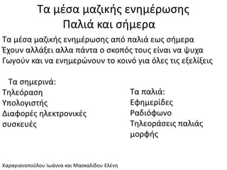 Τα μέσα μαζικής ενημέρωσης
Παλιά και σήμερα
Τα μέσα μαζικής ενημέρωσης από παλιά εως σήμερα
Έχουν αλλάξει αλλα πάντα ο σκοπός τους είναι να ψυχα
Γωγούν και να ενημερώνουν το κοινό για όλες τις εξελίξεις
Τα σημερινά:
Τηλεόραση
Υπολογιστής
Διαφορές ηλεκτρονικές
συσκευές
Τα παλιά:
Εφημερίδες
Ραδιόφωνο
Τηλεοράσεις παλιάς
μορφής
Καραγιανοπούλου Ιωάννα και Μασκαλίδου Ελένη
 