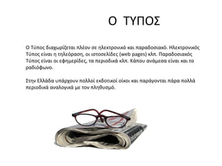 Ο ΤΥΠΟΣ
Ο Τύπος διαχωρίζεται πλέον σε ηλεκτρονικό και παραδοσιακό. Ηλεκτρονικός
Τύπος είναι η τηλεόραση, οι ιστοσελίδες (web pages) κλπ. Παραδοσιακός
Τύπος είναι οι εφημερίδες, τα περιοδικά κλπ. Κάπου ανάμεσα είναι και το
ραδιόφωνο.
Στην Ελλάδα υπάρχουν πολλοί εκδοτικοί οίκοι και παράγονται πάρα πολλά
περιοδικά αναλογικά με τον πληθυσμό.
 