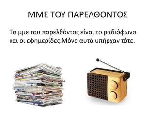 ΜΜΕ ΤΟΥ ΠΑΡΕΛΘΟΝΤΟΣ
Τα μμε του παρελθόντος είναι το ραδιόφωνο
και οι εφημερίδες.Μόνο αυτά υπήρχαν τότε.
 