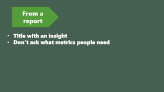 From a
report
• Title with an insight
• Don’t ask what metrics people need
 