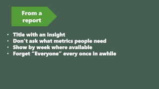 From a
report
• Title with an insight
• Don’t ask what metrics people need
• Show by week where available
• Forget “Everyone” every once in awhile
 