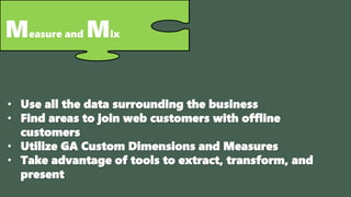 Measure and Mix
• Use all the data surrounding the business
• Find areas to join web customers with offline
customers
• Utilize GA Custom Dimensions and Measures
• Take advantage of tools to extract, transform, and
present
 