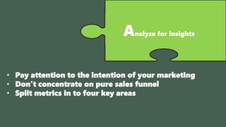 Analyze for insights
• Pay attention to the intention of your marketing
• Don’t concentrate on pure sales funnel
• Split metrics in to four key areas
 