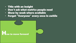 How to move forward
• Title with an insight
• Don’t ask what metrics people need
• Show by week where available
• Forget “Everyone” every once in awhile
 