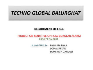 TECHNO GLOBAL BALURGHAT
DEPARTMENT OF E.C.E.
PROJECT ON SENSITIVE OPTICAL BURGLAR ALARM
PROJECT ON PART I
SUBMITTED BY:- PRADIPTA BHAR
SOMA SARKAR
SOMENATH GANGULI
 