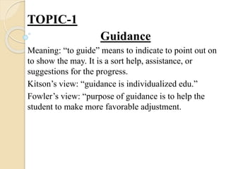 TOPIC-1
Guidance
Meaning: “to guide” means to indicate to point out on
to show the may. It is a sort help, assistance, or
suggestions for the progress.
Kitson’s view: “guidance is individualized edu.”
Fowler’s view: “purpose of guidance is to help the
student to make more favorable adjustment.
 
