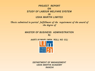 PROJECT  REPORT ON STUDY OF LABOUR WELFARE SYSTEM IN USHA MARTIN LIMITED Thesis submitted in partial  fulfillment of the  requirement of the award of the degree of MASTER OF BUSINESS  ADMINISTRATION By AARTI KUMARI (MBA, ROLL NO -01) S DEPARTMENT OF MANAGEMENT USHA MARTIN ACADEMY RANCHI 