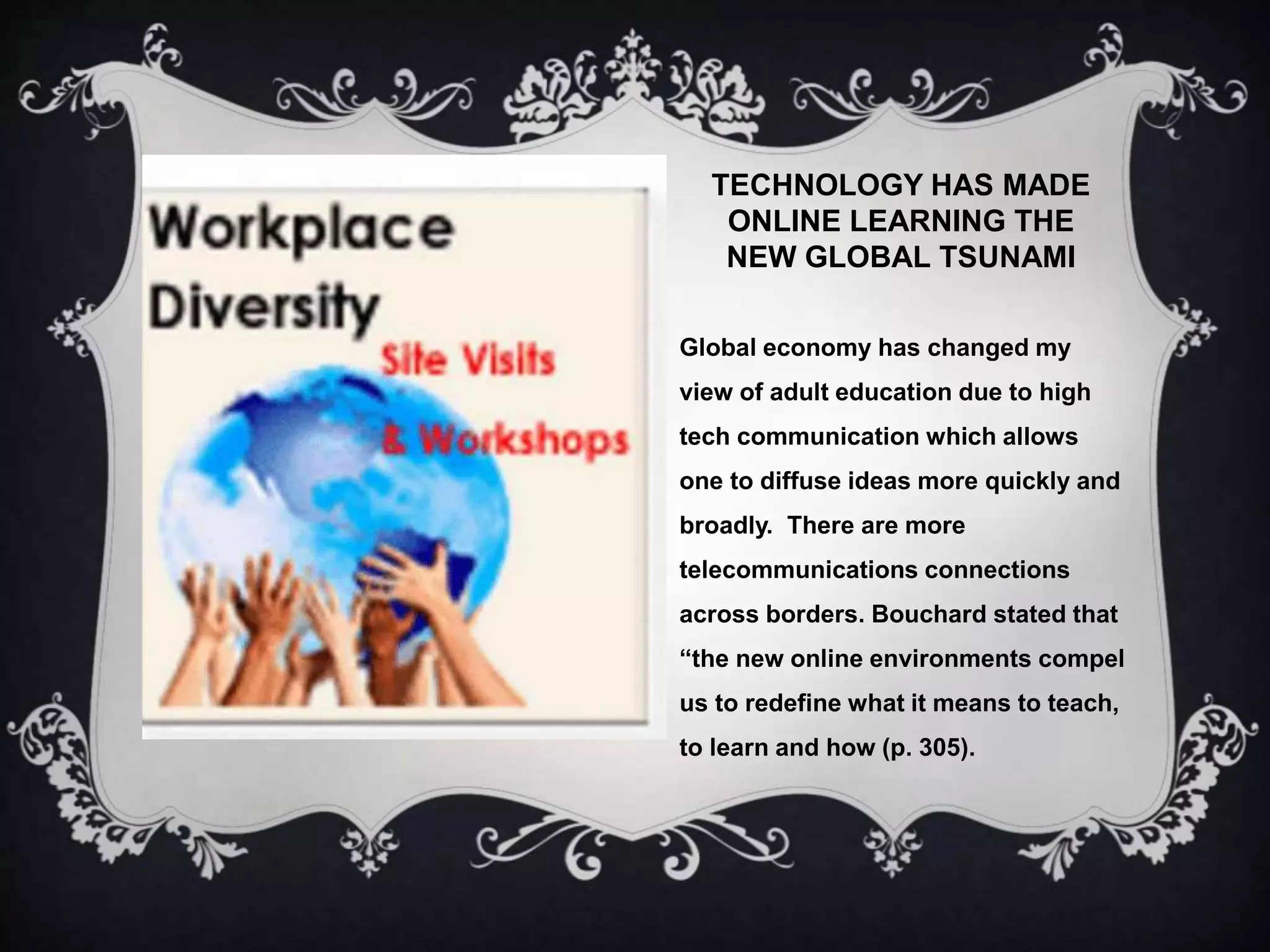TECHNOLOGY HAS MADE
ONLINE LEARNING THE
NEW GLOBAL TSUNAMI
Global economy has changed my
view of adult education due to high
tech communication which allows
one to diffuse ideas more quickly and
broadly. There are more
telecommunications connections
across borders. Bouchard stated that
“the new online environments compel
us to redefine what it means to teach,
to learn and how (p. 305).
 