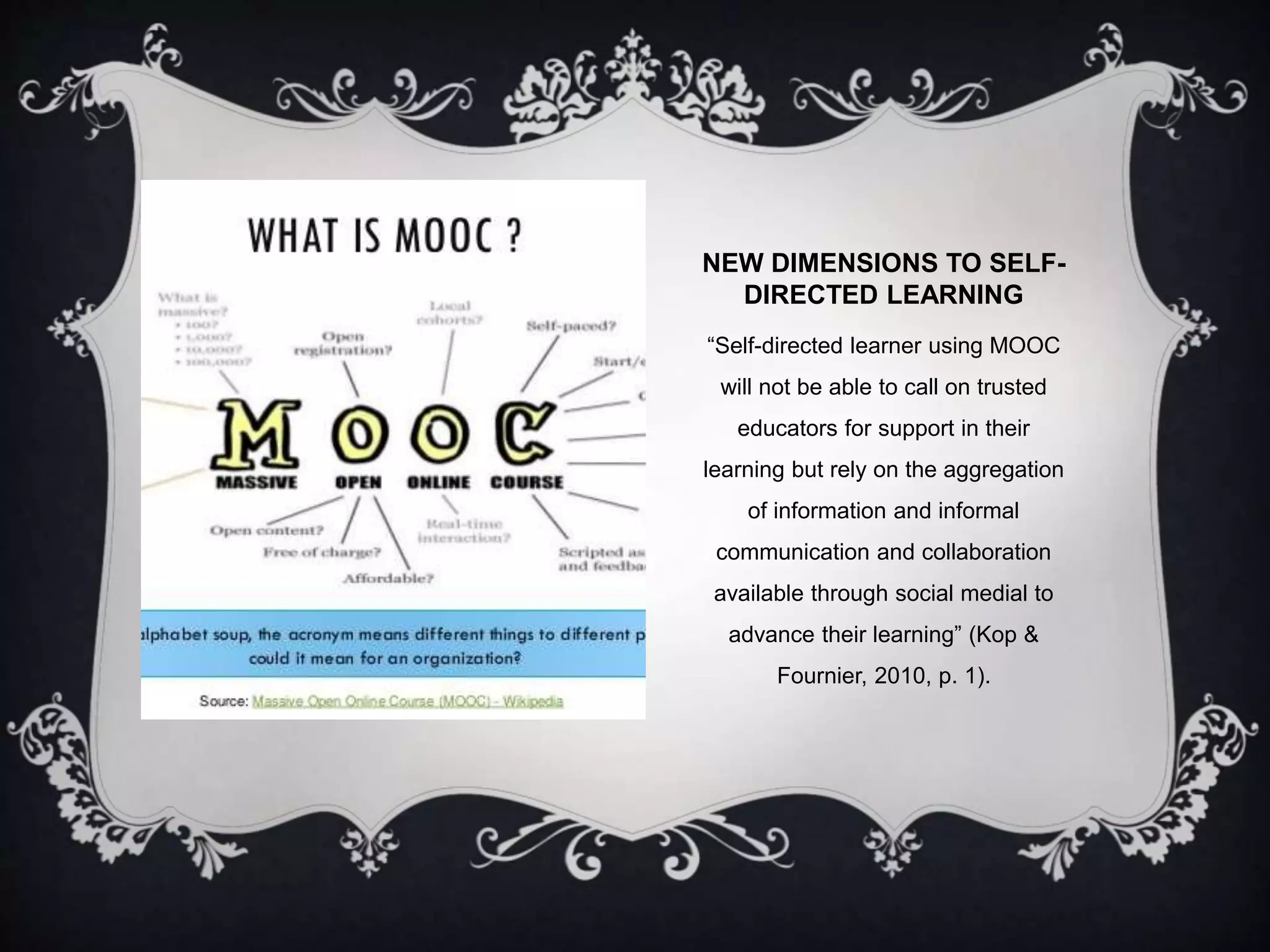 NEW DIMENSIONS TO SELF-
DIRECTED LEARNING
“Self-directed learner using MOOC
will not be able to call on trusted
educators for support in their
learning but rely on the aggregation
of information and informal
communication and collaboration
available through social medial to
advance their learning” (Kop &
Fournier, 2010, p. 1).
 