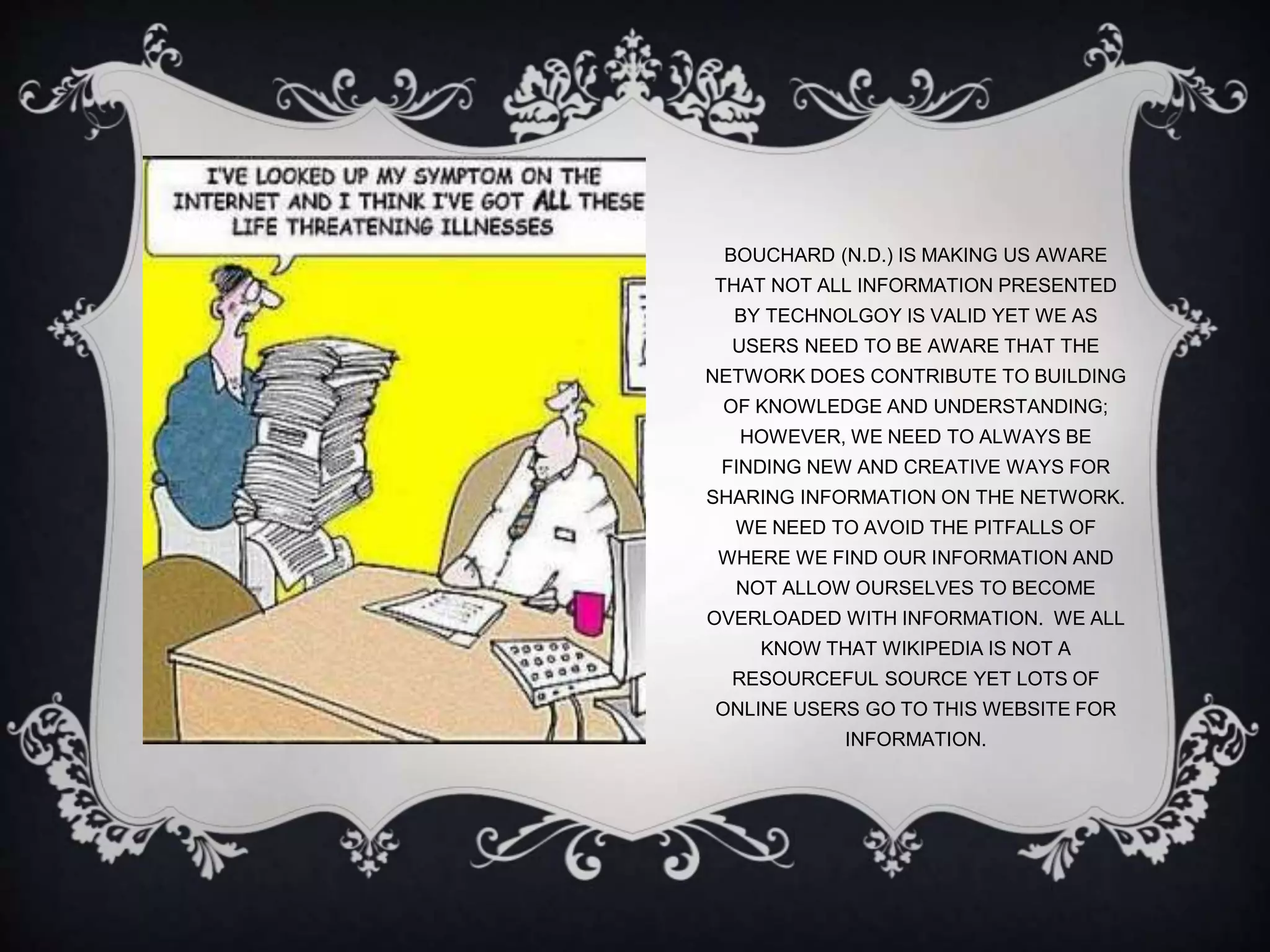 BOUCHARD (N.D.) IS MAKING US AWARE
THAT NOT ALL INFORMATION PRESENTED
BY TECHNOLGOY IS VALID YET WE AS
USERS NEED TO BE AWARE THAT THE
NETWORK DOES CONTRIBUTE TO BUILDING
OF KNOWLEDGE AND UNDERSTANDING;
HOWEVER, WE NEED TO ALWAYS BE
FINDING NEW AND CREATIVE WAYS FOR
SHARING INFORMATION ON THE NETWORK.
WE NEED TO AVOID THE PITFALLS OF
WHERE WE FIND OUR INFORMATION AND
NOT ALLOW OURSELVES TO BECOME
OVERLOADED WITH INFORMATION. WE ALL
KNOW THAT WIKIPEDIA IS NOT A
RESOURCEFUL SOURCE YET LOTS OF
ONLINE USERS GO TO THIS WEBSITE FOR
INFORMATION.
 