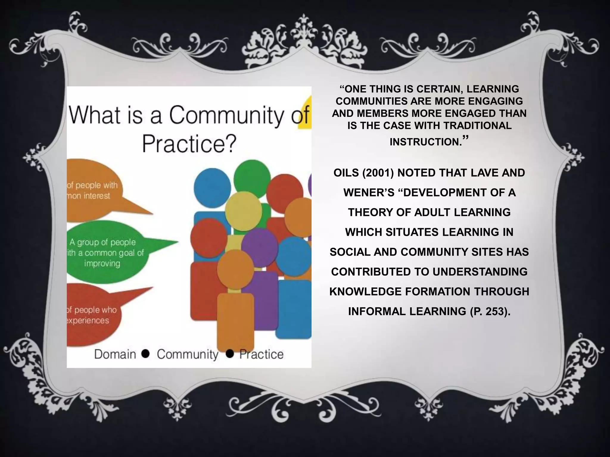 “ONE THING IS CERTAIN, LEARNING
COMMUNITIES ARE MORE ENGAGING
AND MEMBERS MORE ENGAGED THAN
IS THE CASE WITH TRADITIONAL
INSTRUCTION.”
OILS (2001) NOTED THAT LAVE AND
WENER’S “DEVELOPMENT OF A
THEORY OF ADULT LEARNING
WHICH SITUATES LEARNING IN
SOCIAL AND COMMUNITY SITES HAS
CONTRIBUTED TO UNDERSTANDING
KNOWLEDGE FORMATION THROUGH
INFORMAL LEARNING (P. 253).
 