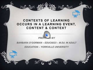 CONTEXTS OF LEARNING
OCCURS IN A LEARNING EVENT,
CONTENT & CONTEXT
PREPARED BY
BARBARA O’GORMAN – EDUC6023 – M.Ed. IN ADULT
EDUCATION – YORKVILLE UNIVERSITY
 