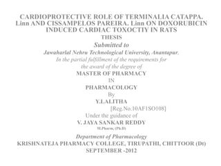 CARDIOPROTECTIVE ROLE OF TERMINALIA CATAPPA.
Linn AND CISSAMPELOS PAREIRA. Linn ON DOXORUBICIN
        INDUCED CARDIAC TOXOCTIY IN RATS
                              THESIS
                           Submitted to
       Jawaharlal Nehru Technological University, Anantapur,
           In the partial fulfillment of the requirements for
                      the award of the degree of
                    MASTER OF PHARMACY
                                   IN
                        PHARMACOLOGY
                                   By
                              Y.LALITHA
                                    [Reg.No.10AF1SO108]
                        Under the guidance of
                    V. JAYA SANKAR REDDY
                            M.Pharm, (Ph.D)

                Department of Pharmacology
KRISHNATEJA PHARMACY COLLEGE, TIRUPATHI, CHITTOOR (Dt)
                   SEPTEMBER -2012
 