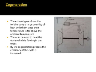 The exhaust gases form the
turbine carry a large quantity of
heat with them since their
temperature is far above the
ambient temperature
 They can be used to heat the
water which is flowing in the
tubes
 By the cogeneration process the
efficiency of the cycle is
increased
 