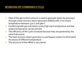  Heat of the gas turbine exhaust is used to generate steam by passing it
through a heat recovery steam generator.(HRSG) with a live steam
temperature between 420◦C and 580◦C
 Combining both gas and steam cycles,high input temperature and low
output temperature can be achived
 The efficiency of the cycle increased because they are powered by the
same fuel source
 The heat recovery steam generator is used bypass system to eliminated
the draws of different temperature
 The structure of the HRSG is very dense
 