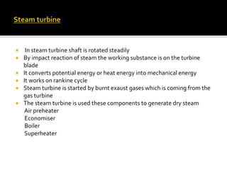  In steam turbine shaft is rotated steadily
 By impact reaction of steam the working substance is on the turbine
blade
 It converts potential energy or heat energy into mechanical energy
 It works on rankine cycle
 Steam turbine is started by burnt exaust gases which is coming from the
gas turbine
 The steam turbine is used these components to generate dry steam
Air preheater
Economiser
Boiler
Superheater
 