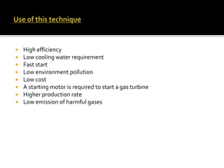  High efficiency
 Low cooling water requirement
 Fast start
 Low environment pollution
 Low cost
 A starting motor is required to start a gas turbine
 Higher production rate
 Low emission of harmful gases
 