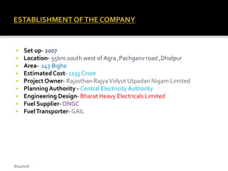  Set up- 2007
 Location- 55km.south west of Agra ,Pachganv road ,Dholpur
 Area- 143 Bigha
 Estimated Cost- 1155 Crore
 Project Owner- Rajasthan RajyaVidyut Utpadan Nigam Limited
 Planning Authority - Central Electricity Authority
 Engineering Design- Bharat Heavy Electricals Limited
 Fuel Supplier-ONGC
 FuelTransporter- GAIL
8/14/2016
 