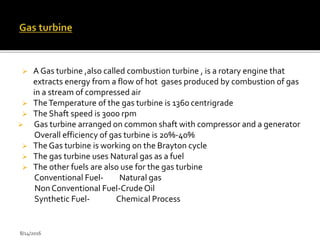  A Gas turbine ,also called combustion turbine , is a rotary engine that
extracts energy from a flow of hot gases produced by combustion of gas
in a stream of compressed air
 TheTemperature of the gas turbine is 1360 centrigrade
 The Shaft speed is 3000 rpm
 Gas turbine arranged on common shaft with compressor and a generator
Overall efficiency of gas turbine is 20%-40%
 The Gas turbine is working on the Brayton cycle
 The gas turbine uses Natural gas as a fuel
 The other fuels are also use for the gas turbine
Conventional Fuel- Natural gas
Non Conventional Fuel-Crude Oil
Synthetic Fuel- Chemical Process
8/14/2016
 