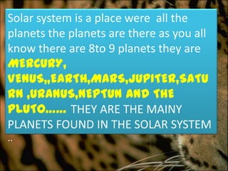 Solar system is a place were all the
planets the planets are there as you all
know there are 8to 9 planets they are
MERCURY,
VENUS,,EARTH,MARS,JUPITER,SATU
RN ,URANUS,NEPTUN AND THE
PLUTO…… THEY ARE THE MAINY
PLANETS FOUND IN THE SOLAR SYSTEM
..
 