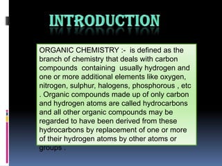 ORGANIC CHEMISTRY :- is defined as the
branch of chemistry that deals with carbon
compounds containing usually hydrogen and
one or more additional elements like oxygen,
nitrogen, sulphur, halogens, phosphorous , etc
. Organic compounds made up of only carbon
and hydrogen atoms are called hydrocarbons
and all other organic compounds may be
regarded to have been derived from these
hydrocarbons by replacement of one or more
of their hydrogen atoms by other atoms or
groups .