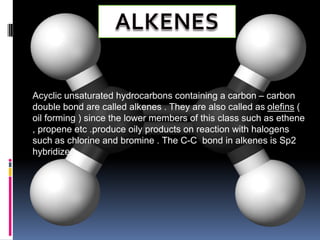 Acyclic unsaturated hydrocarbons containing a carbon – carbon
double bond are called alkenes . They are also called as olefins (
oil forming ) since the lower members of this class such as ethene
, propene etc .produce oily products on reaction with halogens
such as chlorine and bromine . The C-C bond in alkenes is Sp2
hybridized .