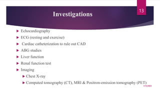 Investigations
 Echocardiography
 ECG (resting and exercise)
 Cardiac catheterization to rule out CAD
 ABG studies
 Liver function
 Renal function test
 Imaging
 Chest X-ray
 Computed tomography (CT), MRI & Positron-emission tomography (PET)
7/15/2023
13
 