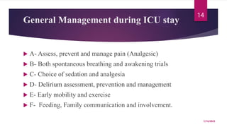 General Management during ICU stay
 A- Assess, prevent and manage pain (Analgesic)
 B- Both spontaneous breathing and awakening trials
 C- Choice of sedation and analgesia
 D- Delirium assessment, prevention and management
 E- Early mobility and exercise
 F- Feeding, Family communication and involvement.
7/15/2023
14
 