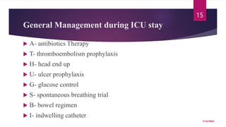 General Management during ICU stay
 A- antibiotics Therapy
 T- thromboembolism prophylaxis
 H- head end up
 U- ulcer prophylaxis
 G- glucose control
 S- spontaneous breathing trial
 B- bowel regimen
 I- indwelling catheter
7/15/2023
15
 