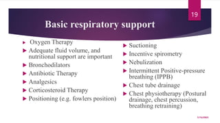 Basic respiratory support
 Oxygen Therapy
 Adequate fluid volume, and
nutritional support are important
 Bronchodilators
 Antibiotic Therapy
 Analgesics
 Corticosteroid Therapy
 Positioning (e.g. fowlers position)
 Suctioning
 Incentive spirometry
 Nebulization
 Intermittent Positive-pressure
breathing (IPPB)
 Chest tube drainage
 Chest physiotherapy (Postural
drainage, chest percussion,
breathing retraining)
7/15/2023
19
 