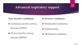 Advanced respiratory support
Non- invasive ventilation
 Continuous positive airway
pressure (CPAP)
 Bi-level positive airway
pressure (BPAP).
 Invasive ventilation
 Endotracheal intubation
 Tracheostomy
 Mechanical ventilation
7/15/2023
20
 