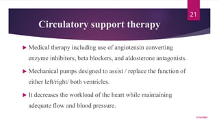 Circulatory support therapy
 Medical therapy including use of angiotensin converting
enzyme inhibitors, beta blockers, and aldosterone antagonists.
 Mechanical pumps designed to assist / replace the function of
either left/right/ both ventricles.
 It decreases the workload of the heart while maintaining
adequate flow and blood pressure.
7/15/2023
21
 