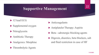 Supportive Management
 12 lead ECG
 Supplemental oxygen
 Nitroglycerin
 Antibiotic Therapy
 Analgesics: Morphine
 Thrombolytic Agents
 Anticoagulants
 Antiplatelet Therapy: Aspirin
 Beta - adrenergic blocking agents
 Digoxin, diuretics, beta blockers, salt
and fluid restriction in case of HF
7/15/2023
22
 