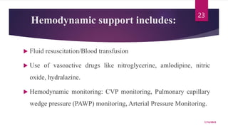 Hemodynamic support includes:
 Fluid resuscitation/Blood transfusion
 Use of vasoactive drugs like nitroglycerine, amlodipine, nitric
oxide, hydralazine.
 Hemodynamic monitoring: CVP monitoring, Pulmonary capillary
wedge pressure (PAWP) monitoring, Arterial Pressure Monitoring.
7/15/2023
23
 