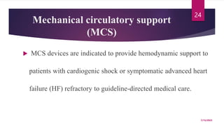 Mechanical circulatory support
(MCS)
 MCS devices are indicated to provide hemodynamic support to
patients with cardiogenic shock or symptomatic advanced heart
failure (HF) refractory to guideline-directed medical care.
7/15/2023
24
 