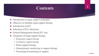 Contents
 Introduction of organ support techniques
 Objective of multiple organ support therapy
 Introduction of ICU
 Indication of ICU admission
 General Management during ICU stay
 Categories of organ support therapy
 Respiratory support therapy
 Circulatory support therapy
 Renal support therapy
 Hemodynamic monitoring or support therapy
 Neurological monitoring or support
7/15/2023
3
 