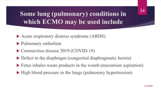 Some lung (pulmonary) conditions in
which ECMO may be used include
 Acute respiratory distress syndrome (ARDS)
 Pulmonary embolism
 Coronavirus disease 2019 (COVID-19)
 Defect in the diaphragm (congenital diaphragmatic hernia)
 Fetus inhales waste products in the womb (meconium aspiration)
 High blood pressure in the lungs (pulmonary hypertension)
7/15/2023
34
 
