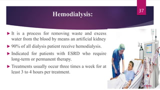 Hemodialysis:
 It is a process for removing waste and excess
water from the blood by means an artificial kidney
 90% of all dialysis patient receive hemodialysis.
 Indicated for patients with ESRD who require
long-term or permanent therapy.
 Treatments usually occur three times a week for at
least 3 to 4 hours per treatment.
7/15/2023
37
 