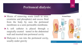 Peritoneal dialysis:
 Means of removing waste (such as urea,
creatinine and phosphate) and excess fluid
from the body by uses the peritoneal
membrane as a semi permeable membrane.
 A soft catheter is placed through a
surgically created tunnel in the abdominal
wall and inserted into peritoneal cavity
 Dialysate is run into the peritoneal cavity,
usually under gravity
7/15/2023
38
 