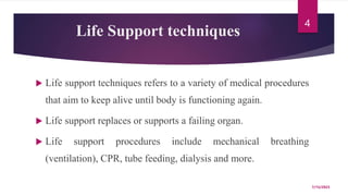 Life Support techniques
 Life support techniques refers to a variety of medical procedures
that aim to keep alive until body is functioning again.
 Life support replaces or supports a failing organ.
 Life support procedures include mechanical breathing
(ventilation), CPR, tube feeding, dialysis and more.
7/15/2023
4
 