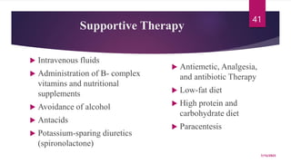 Supportive Therapy
 Intravenous fluids
 Administration of B- complex
vitamins and nutritional
supplements
 Avoidance of alcohol
 Antacids
 Potassium-sparing diuretics
(spironolactone)
 Antiemetic, Analgesia,
and antibiotic Therapy
 Low-fat diet
 High protein and
carbohydrate diet
 Paracentesis
7/15/2023
41
 