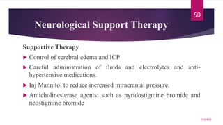 Neurological Support Therapy
Supportive Therapy
 Control of cerebral edema and ICP
 Careful administration of fluids and electrolytes and anti-
hypertensive medications.
 Inj Mannitol to reduce increased intracranial pressure.
 Anticholinesterase agents: such as pyridostigmine bromide and
neostigmine bromide
7/15/2023
50
 