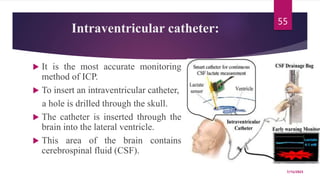 Intraventricular catheter:
 It is the most accurate monitoring
method of ICP.
 To insert an intraventricular catheter,
a hole is drilled through the skull.
 The catheter is inserted through the
brain into the lateral ventricle.
 This area of the brain contains
cerebrospinal fluid (CSF).
7/15/2023
55
 
